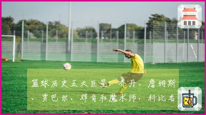 篮球历史五大巨星：乔丹、詹姆斯、贾巴尔、邓肯和魔术师，科比名列第六