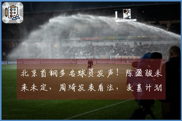 北京首钢多名球员发声！陈盈骏未来未定，周琦发表看法，麦基计划重返赛场！