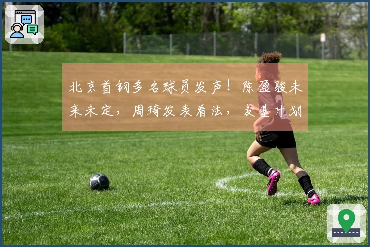 北京首钢多名球员发声！陈盈骏未来未定，周琦发表看法，麦基计划重返赛场！